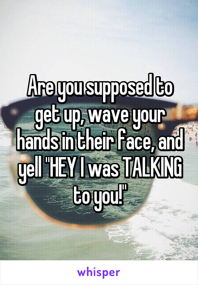 Are you supposed to get up, wave your hands in their face, and yell "HEY I was TALKING to you!"