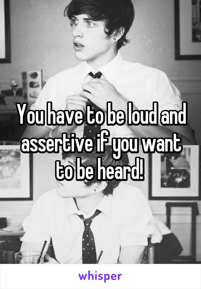 You have to be loud and assertive if you want to be heard! 