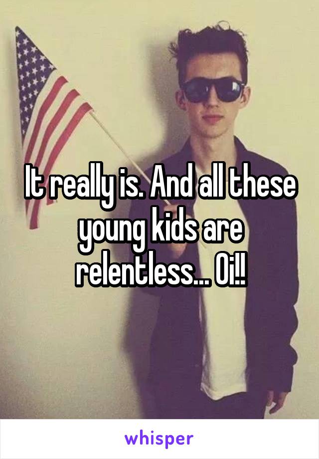 It really is. And all these young kids are relentless... Oi!!