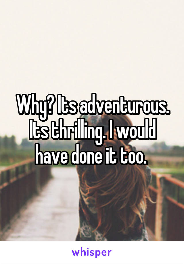 Why? Its adventurous. Its thrilling. I would have done it too. 