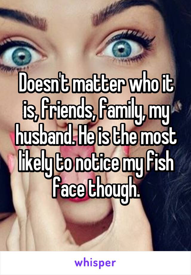 Doesn't matter who it is, friends, family, my husband. He is the most likely to notice my fish face though.