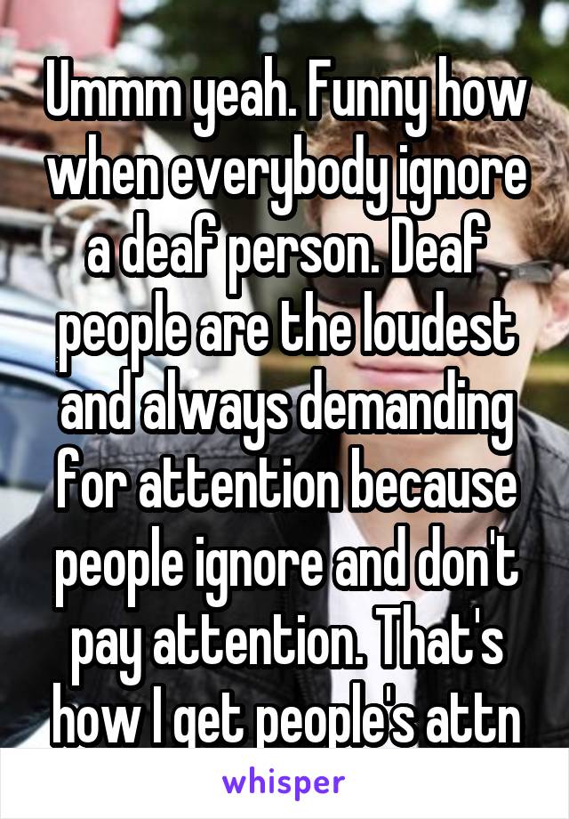 Ummm yeah. Funny how when everybody ignore a deaf person. Deaf people are the loudest and always demanding for attention because people ignore and don't pay attention. That's how I get people's attn