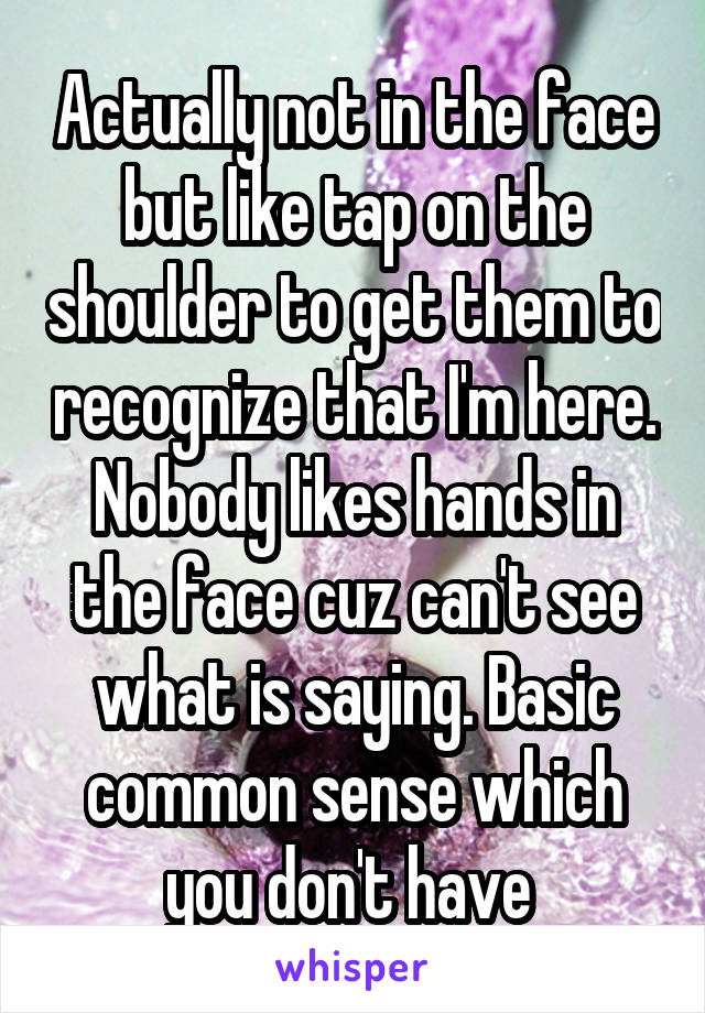 Actually not in the face but like tap on the shoulder to get them to recognize that I'm here. Nobody likes hands in the face cuz can't see what is saying. Basic common sense which you don't have 