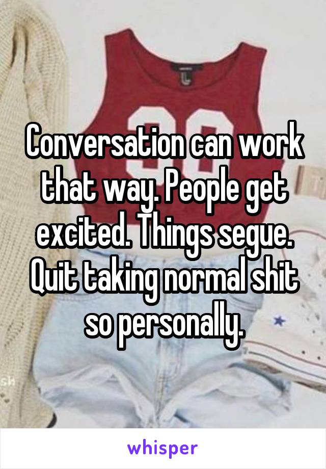 Conversation can work that way. People get excited. Things segue. Quit taking normal shit so personally.