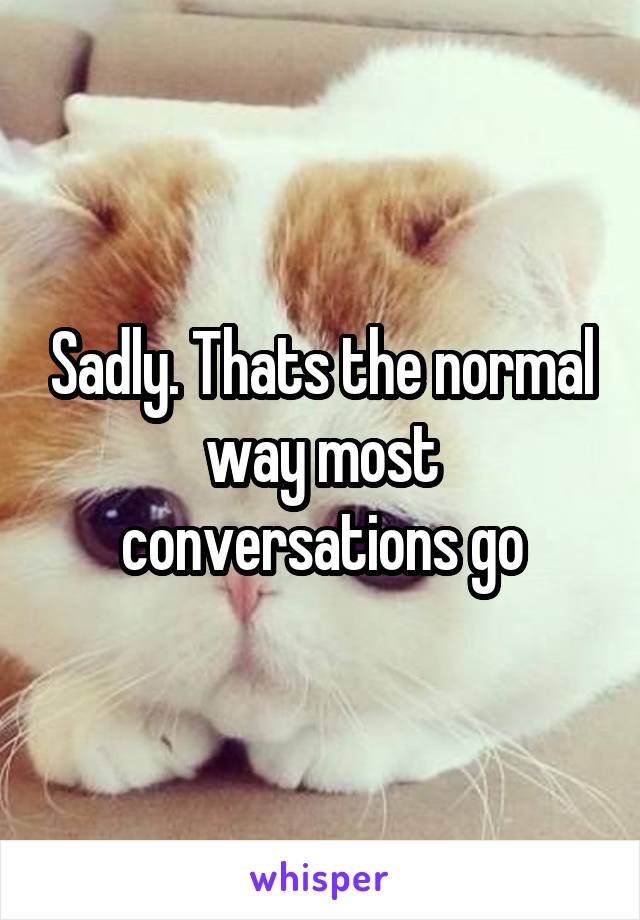 Sadly. Thats the normal way most conversations go