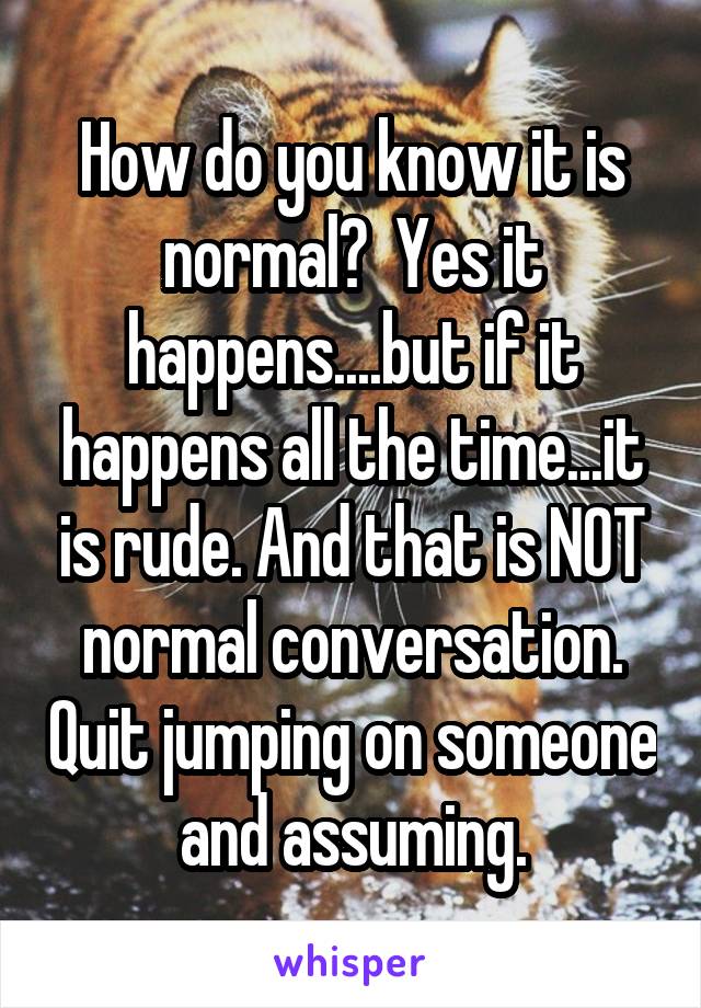 How do you know it is normal?  Yes it happens....but if it happens all the time...it is rude. And that is NOT normal conversation. Quit jumping on someone and assuming.