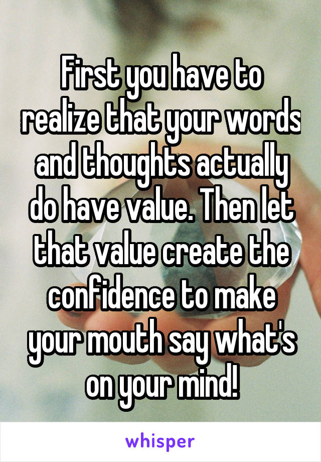 First you have to realize that your words and thoughts actually do have value. Then let that value create the confidence to make your mouth say what's on your mind!