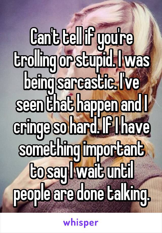 Can't tell if you're trolling or stupid. I was being sarcastic. I've seen that happen and I cringe so hard. If I have something important to say I wait until people are done talking.