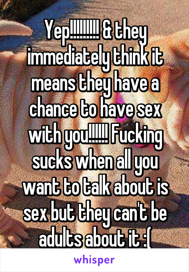 Yep!!!!!!!!! & they immediately think it means they have a chance to have sex with you!!!!!! Fucking sucks when all you want to talk about is sex but they can't be adults about it :(