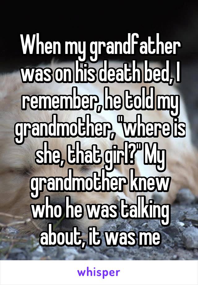 When my grandfather was on his death bed, I remember, he told my grandmother, "where is she, that girl?" My grandmother knew who he was talking about, it was me