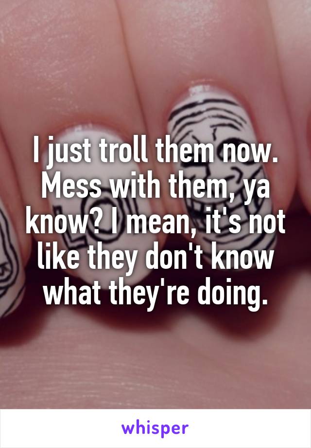 I just troll them now. Mess with them, ya know? I mean, it's not like they don't know what they're doing.