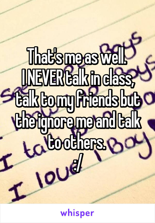 That's me as well. 
I NEVER talk in class, talk to my friends but the ignore me and talk to others. 
:/