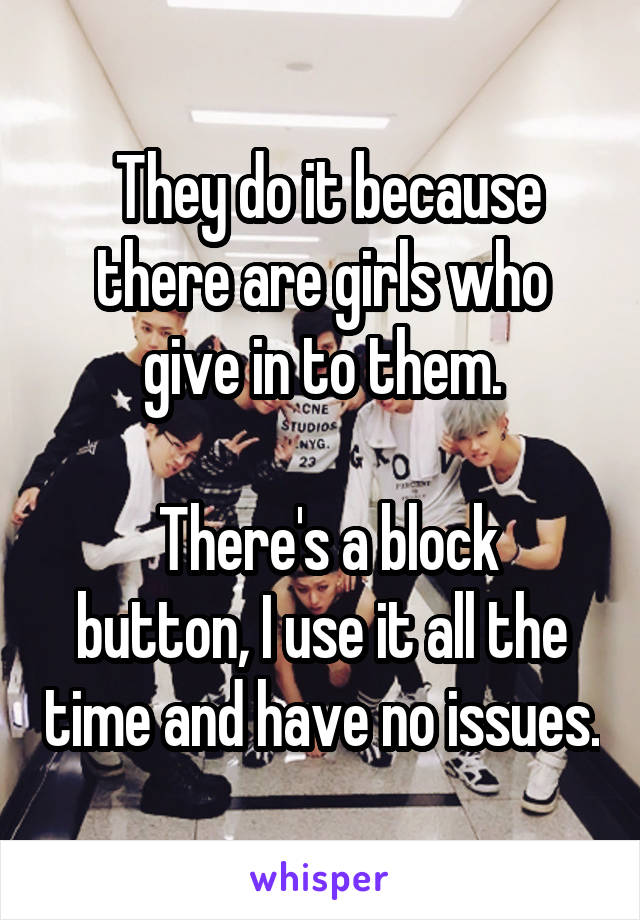  They do it because there are girls who give in to them.

 There's a block button, I use it all the time and have no issues.