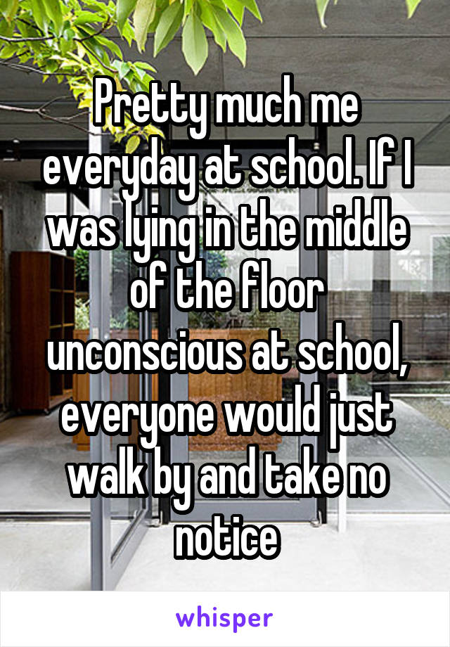 Pretty much me everyday at school. If I was lying in the middle of the floor unconscious at school, everyone would just walk by and take no notice