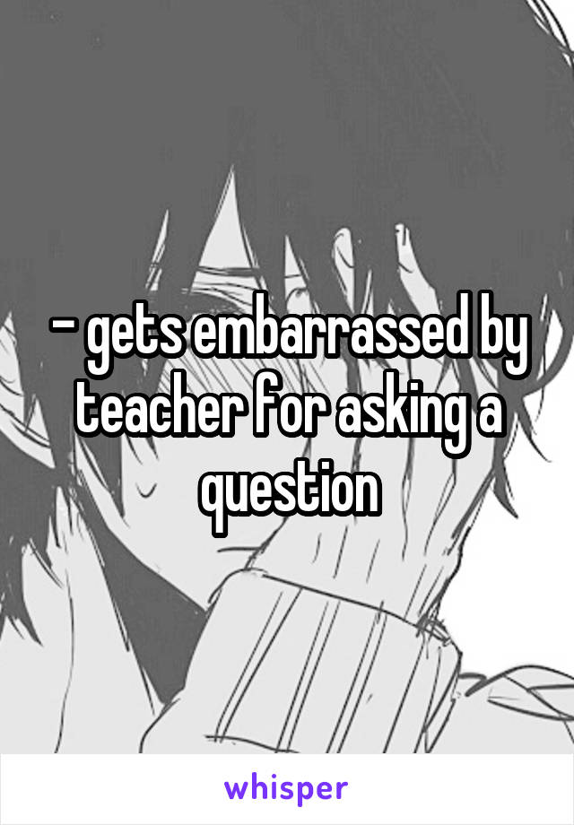 - gets embarrassed by teacher for asking a question