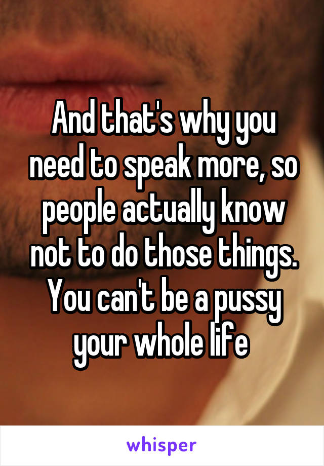 And that's why you need to speak more, so people actually know not to do those things. You can't be a pussy your whole life 