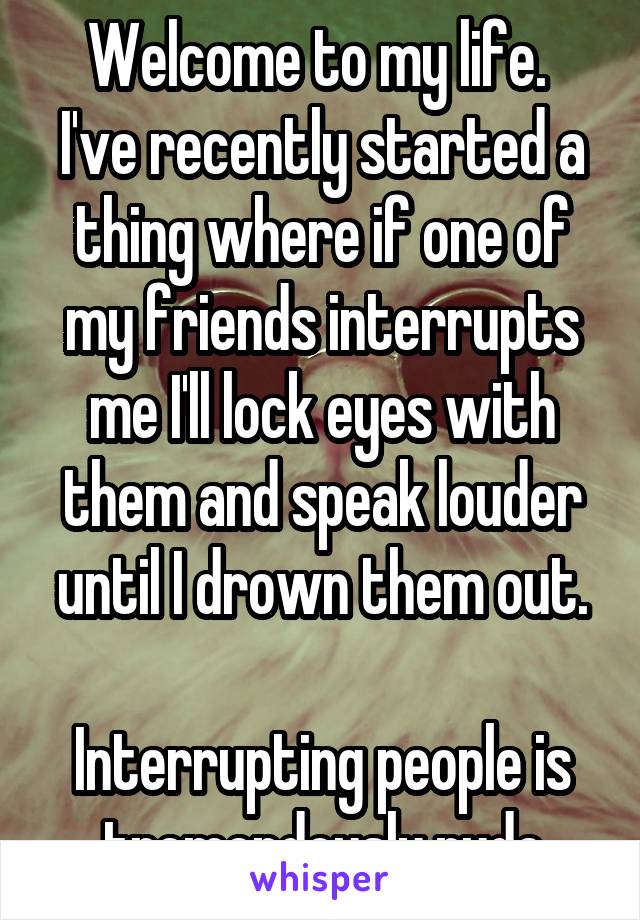 Welcome to my life. 
I've recently started a thing where if one of my friends interrupts me I'll lock eyes with them and speak louder until I drown them out.

Interrupting people is tremendously rude