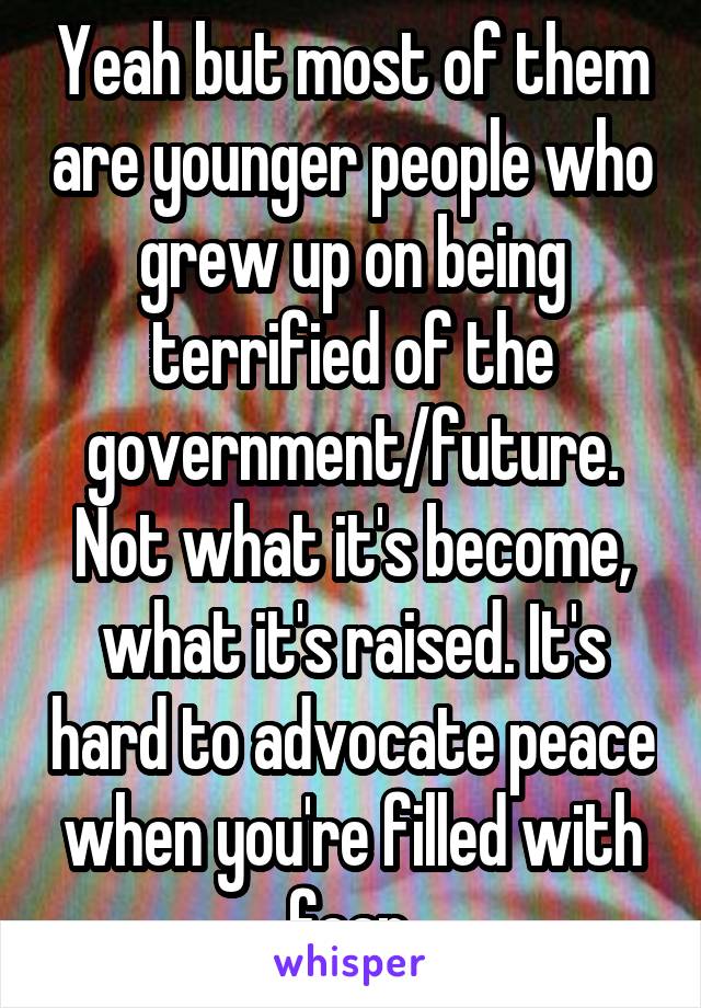 Yeah but most of them are younger people who grew up on being terrified of the government/future. Not what it's become, what it's raised. It's hard to advocate peace when you're filled with fear.