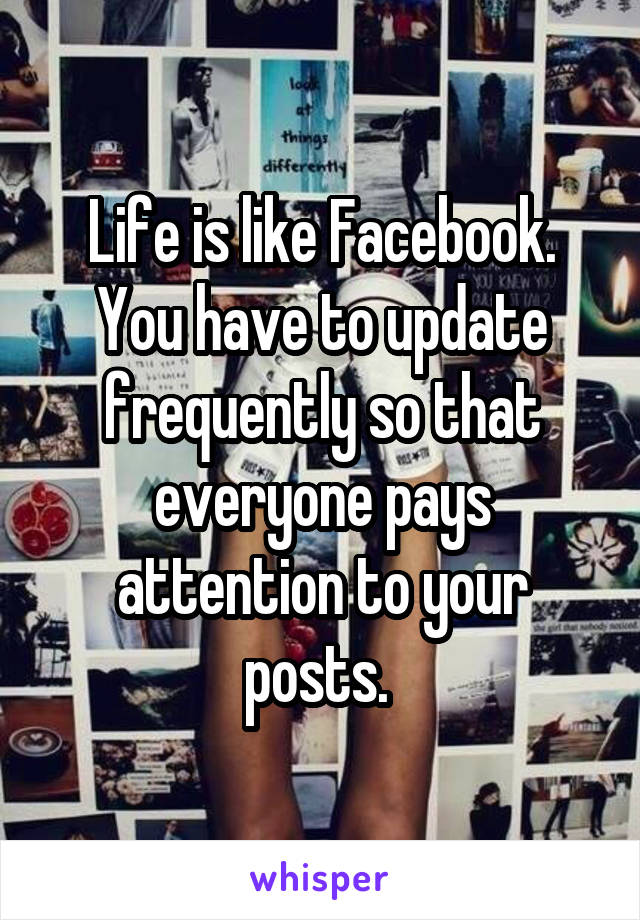 Life is like Facebook. You have to update frequently so that everyone pays attention to your posts. 