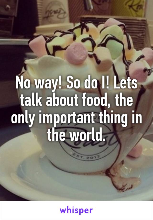 No way! So do I! Lets talk about food, the only important thing in the world.