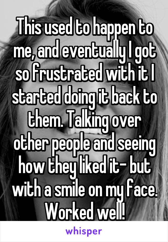 This used to happen to me, and eventually I got so frustrated with it I started doing it back to them. Talking over other people and seeing how they liked it- but with a smile on my face. Worked well!