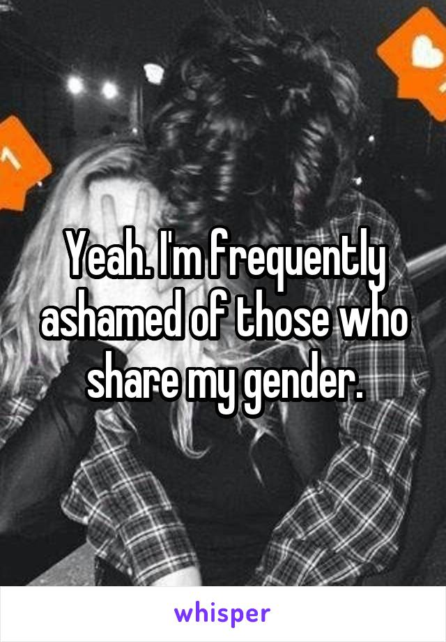 Yeah. I'm frequently ashamed of those who share my gender.
