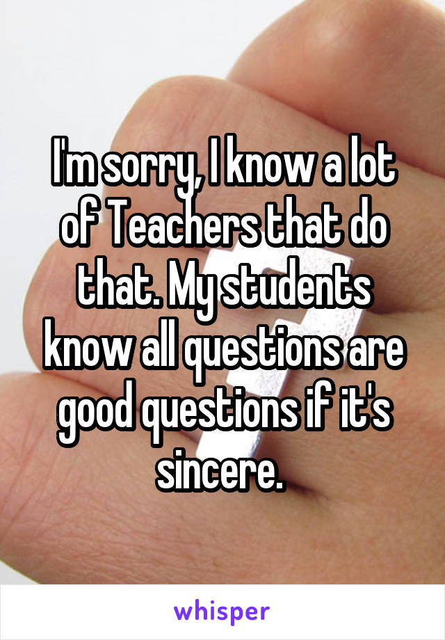 I'm sorry, I know a lot of Teachers that do that. My students know all questions are good questions if it's sincere. 