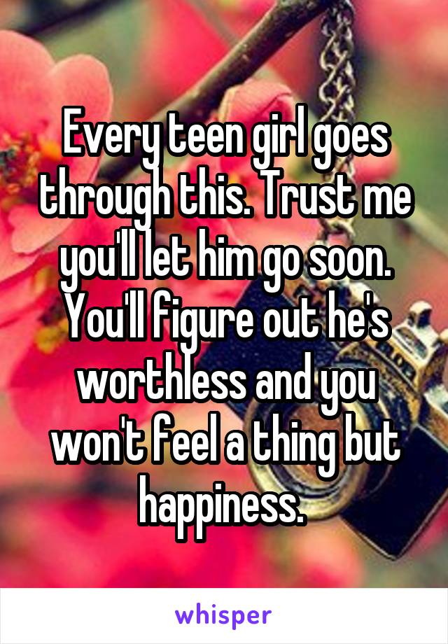 Every teen girl goes through this. Trust me you'll let him go soon. You'll figure out he's worthless and you won't feel a thing but happiness. 