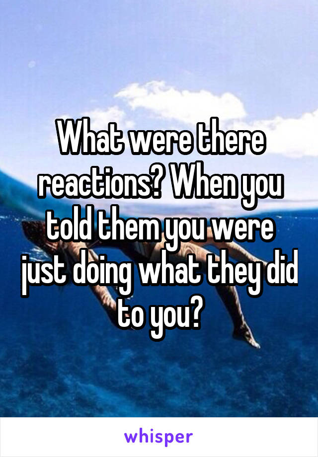 What were there reactions? When you told them you were just doing what they did to you?