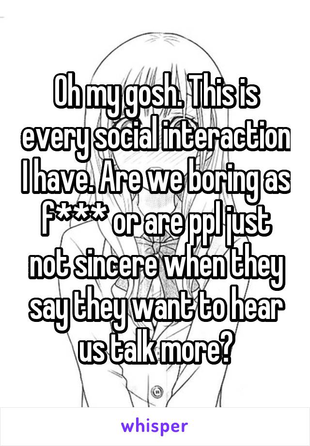 Oh my gosh. This is every social interaction I have. Are we boring as f*** or are ppl just not sincere when they say they want to hear us talk more?