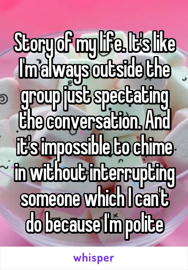 Story of my life. It's like I'm always outside the group just spectating the conversation. And it's impossible to chime in without interrupting someone which I can't do because I'm polite