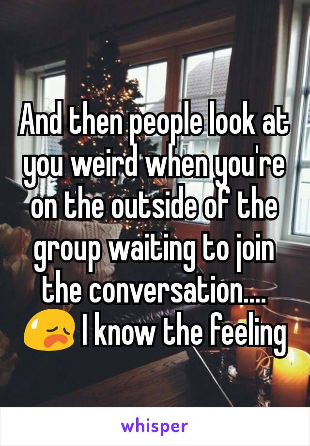 And then people look at you weird when you're on the outside of the group waiting to join the conversation.... 😥 I know the feeling