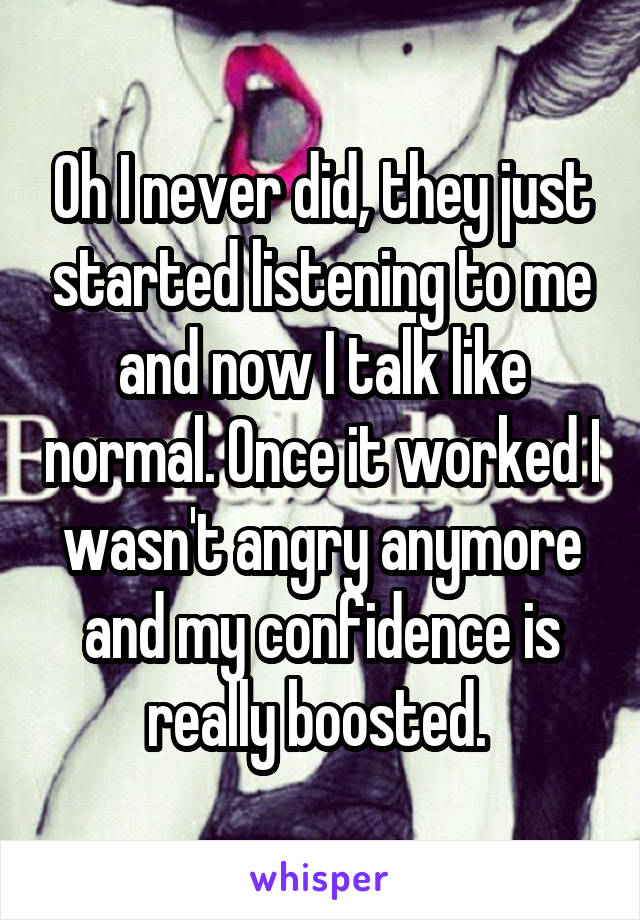 Oh I never did, they just started listening to me and now I talk like normal. Once it worked I wasn't angry anymore and my confidence is really boosted. 