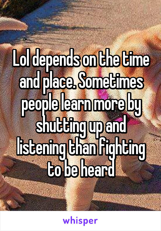 Lol depends on the time and place. Sometimes people learn more by shutting up and listening than fighting to be heard