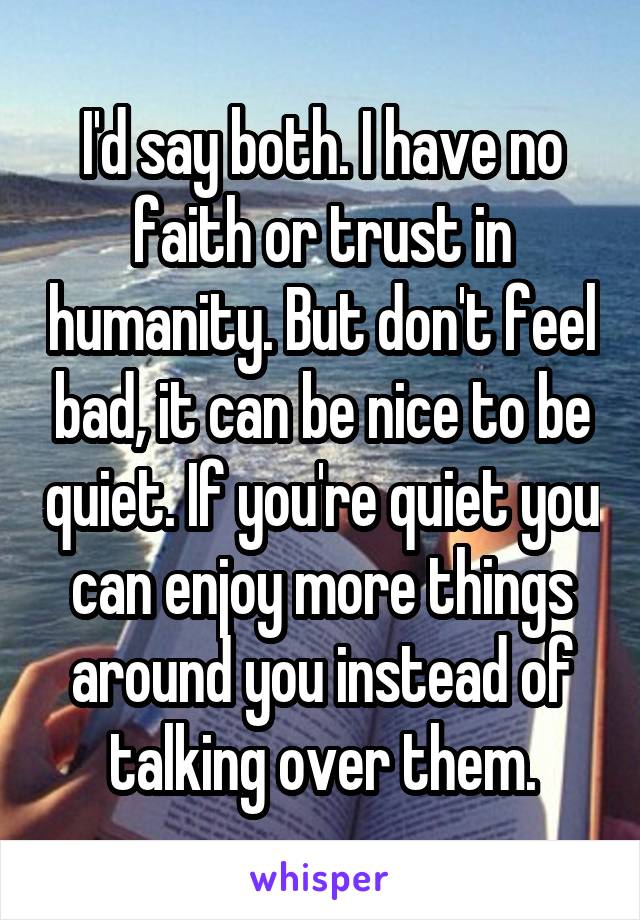 I'd say both. I have no faith or trust in humanity. But don't feel bad, it can be nice to be quiet. If you're quiet you can enjoy more things around you instead of talking over them.