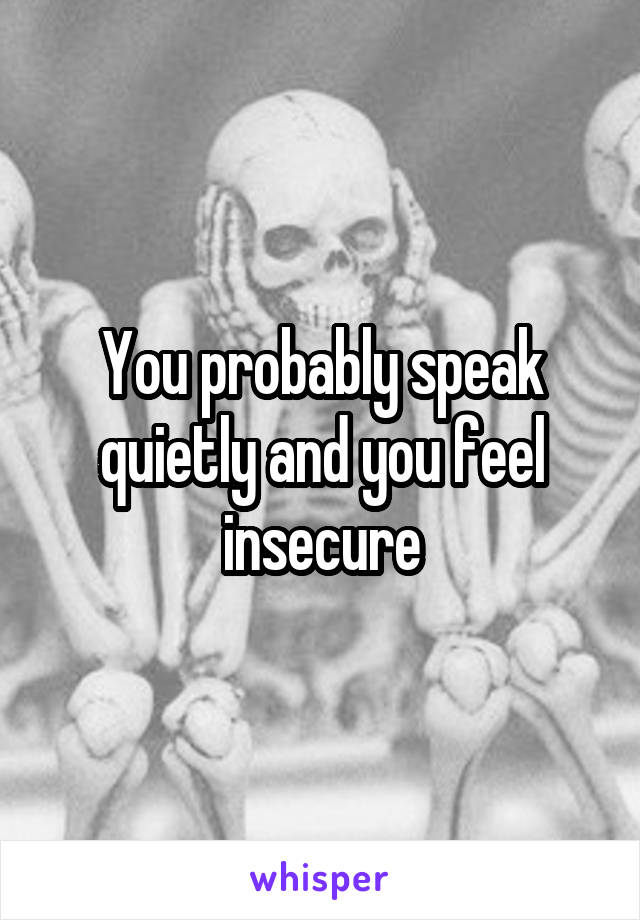 You probably speak quietly and you feel insecure