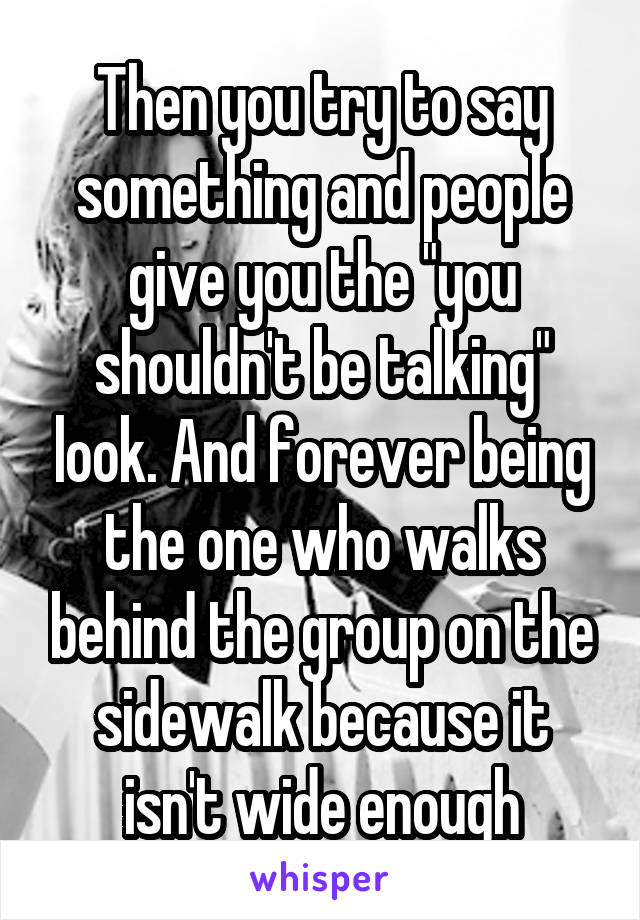 Then you try to say something and people give you the "you shouldn't be talking" look. And forever being the one who walks behind the group on the sidewalk because it isn't wide enough