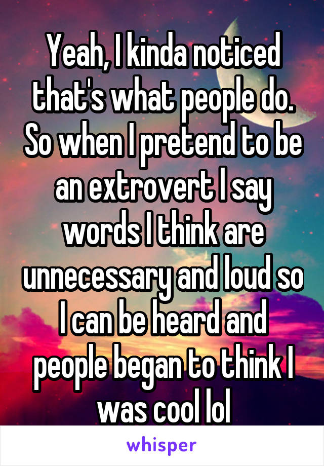 Yeah, I kinda noticed that's what people do. So when I pretend to be an extrovert I say words I think are unnecessary and loud so I can be heard and people began to think I was cool lol