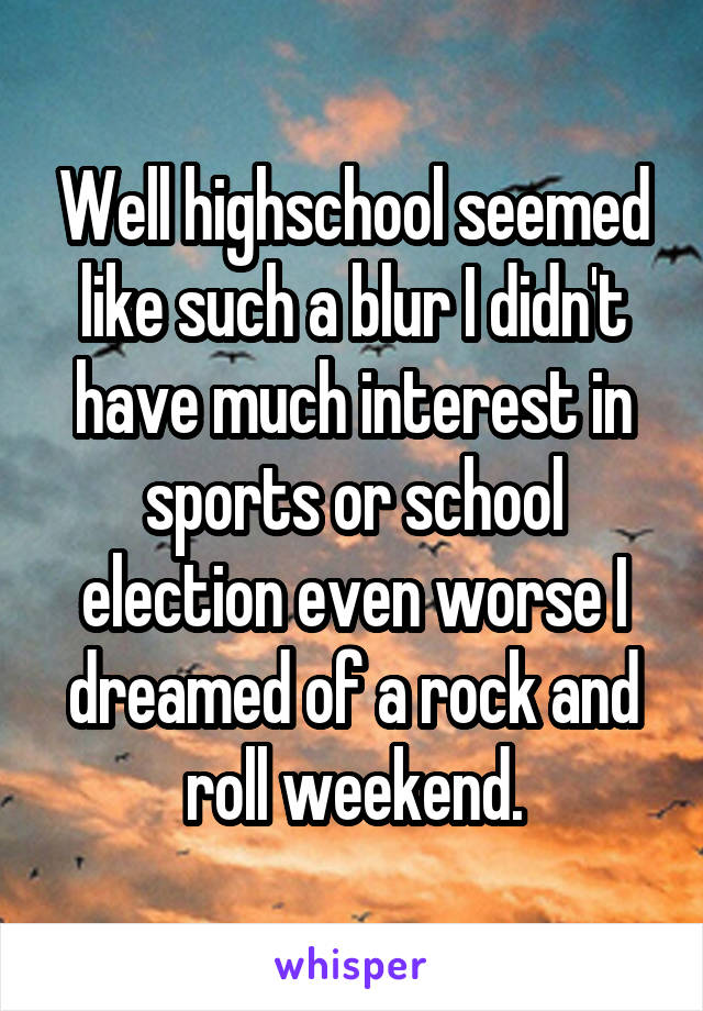 Well highschool seemed like such a blur I didn't have much interest in sports or school election even worse I dreamed of a rock and roll weekend.