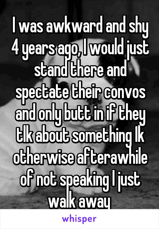 I was awkward and shy 4 years ago, I would just stand there and spectate their convos and only butt in if they tlk about something Ik otherwise afterawhile of not speaking I just walk away 