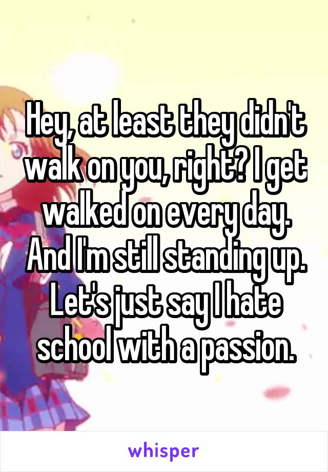 Hey, at least they didn't walk on you, right? I get walked on every day. And I'm still standing up. Let's just say I hate school with a passion.