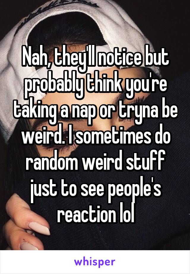 Nah, they'll notice but probably think you're taking a nap or tryna be weird. I sometimes do random weird stuff just to see people's reaction lol