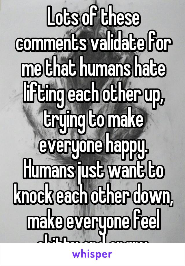 Lots of these comments validate for me that humans hate lifting each other up, trying to make everyone happy. Humans just want to knock each other down, make everyone feel shitty and angry.