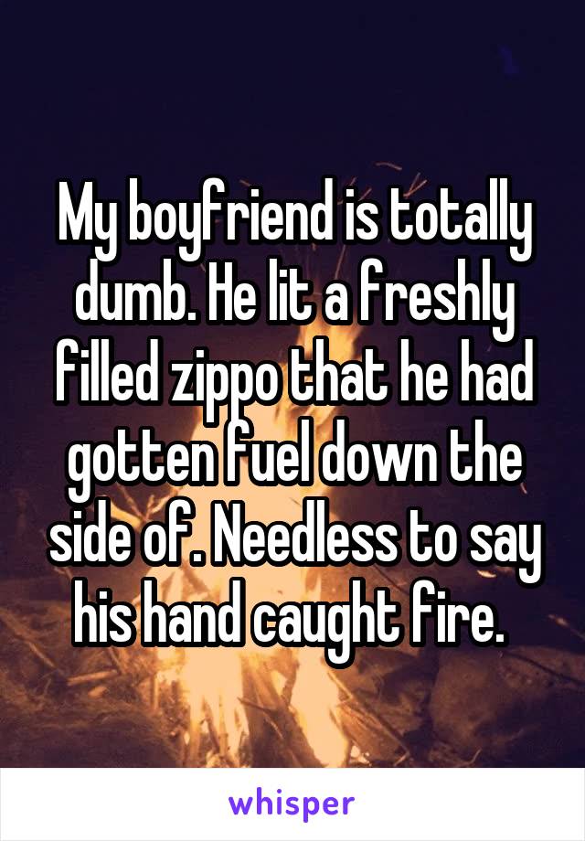 My boyfriend is totally dumb. He lit a freshly filled zippo that he had gotten fuel down the side of. Needless to say his hand caught fire. 