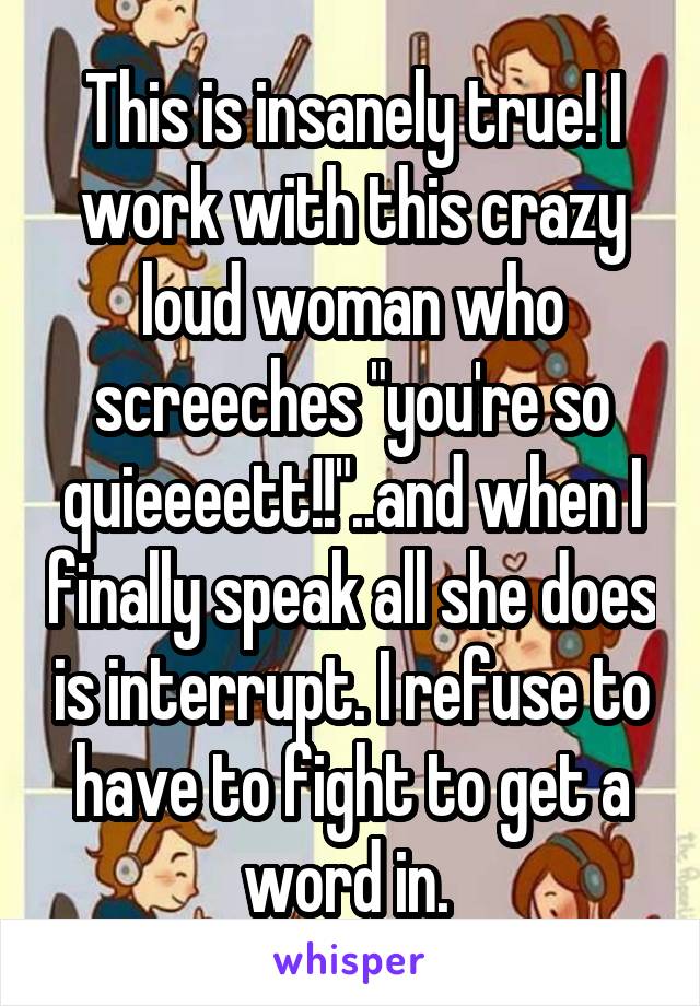 This is insanely true! I work with this crazy loud woman who screeches "you're so quieeeett!!"..and when I finally speak all she does is interrupt. I refuse to have to fight to get a word in. 