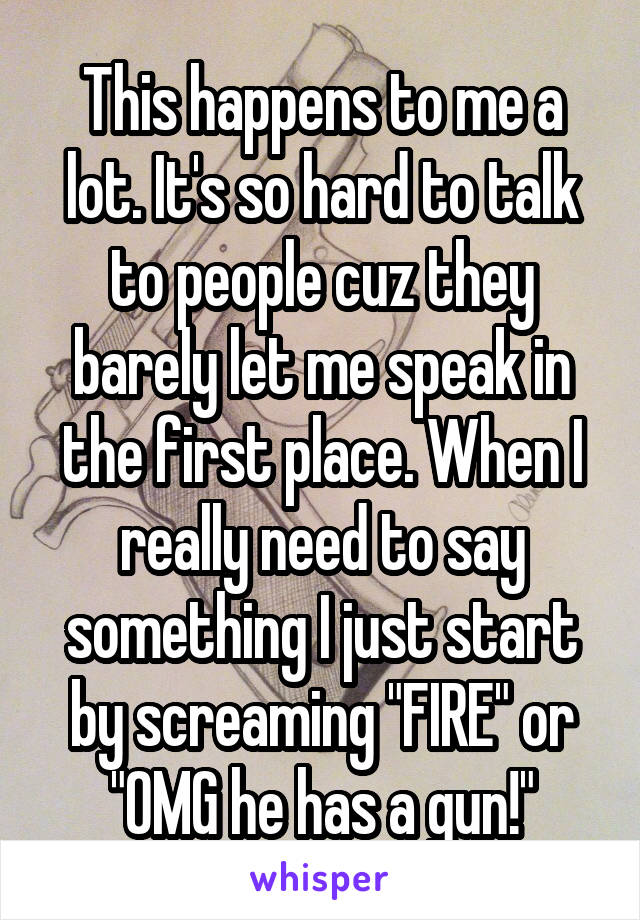 This happens to me a lot. It's so hard to talk to people cuz they barely let me speak in the first place. When I really need to say something I just start by screaming "FIRE" or "OMG he has a gun!"