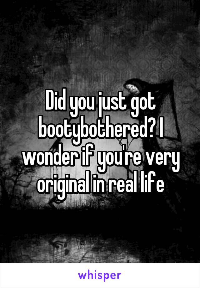 Did you just got bootybothered? I wonder if you're very original in real life