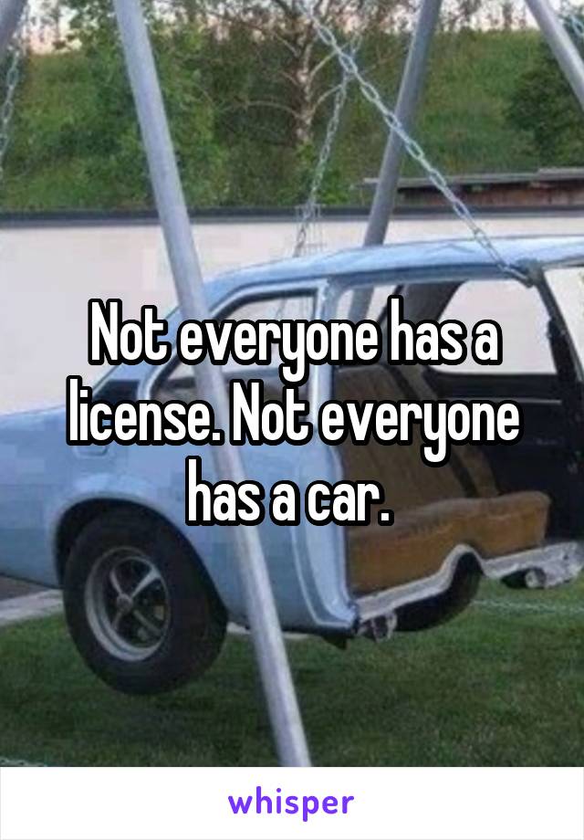Not everyone has a license. Not everyone has a car. 