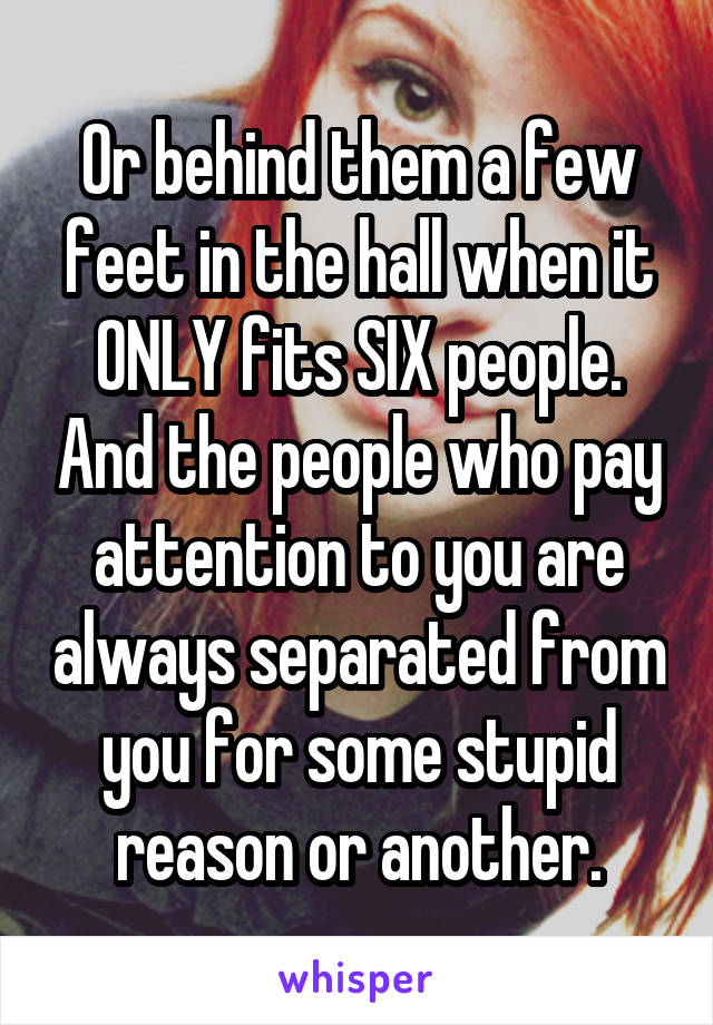 Or behind them a few feet in the hall when it ONLY fits SIX people. And the people who pay attention to you are always separated from you for some stupid reason or another.