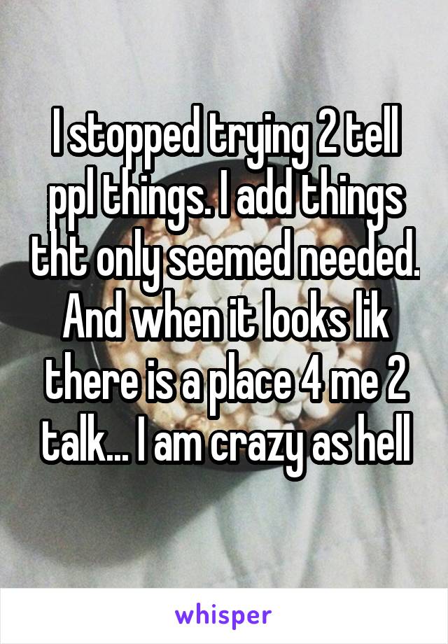 I stopped trying 2 tell ppl things. I add things tht only seemed needed. And when it looks lik there is a place 4 me 2 talk... I am crazy as hell
